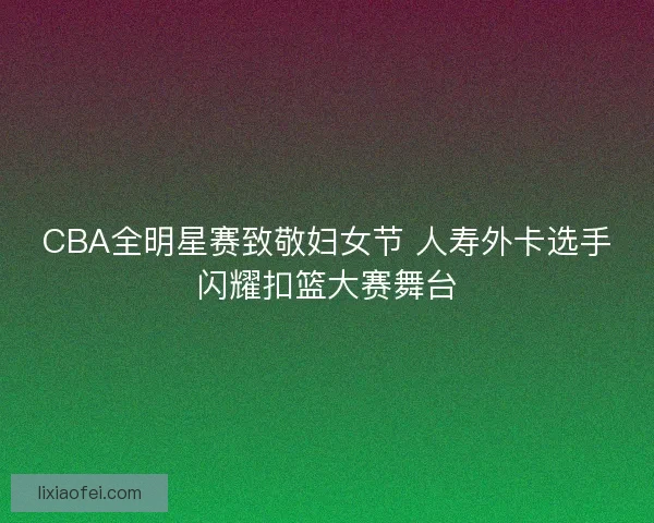 CBA全明星赛致敬妇女节 人寿外卡选手闪耀扣篮大赛舞台